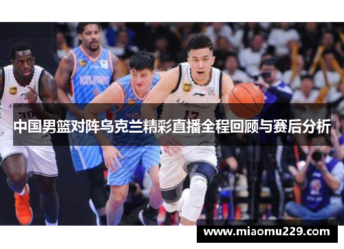 中国男篮对阵乌克兰精彩直播全程回顾与赛后分析
